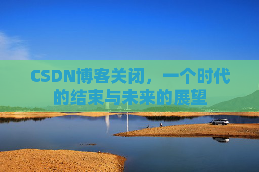 CSDN博客关闭，一个时代的结束与未来的展望